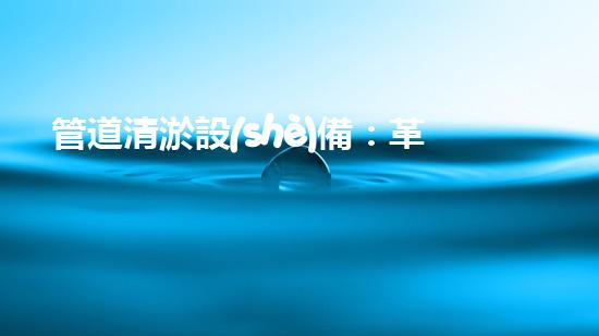 管道清淤設(shè)備：革新突破，輕松解決排水難題！